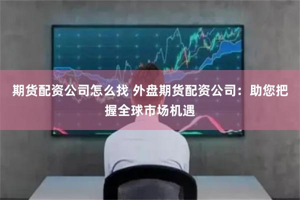 期货配资公司怎么找 外盘期货配资公司：助您把握全球市场机遇